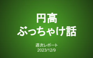 【第365号】週次レポート（2023/12/9）：円高が進む為替相場の「ぶっちゃけ話」