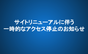 サイトリニューアルに伴う一時的なアクセス停止のお知らせ
