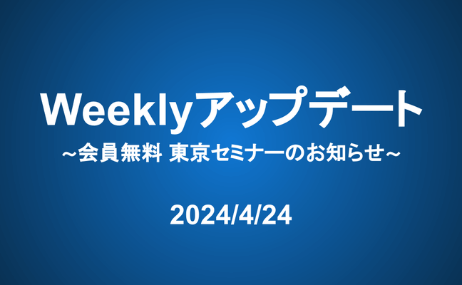 Weeklyアップデート（24/4/24）：会員無料 東京セミナーのお知らせ