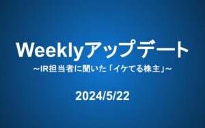 Weeklyアップデート（24/5/22）:IR担当者に聞いた「イケてる株主」