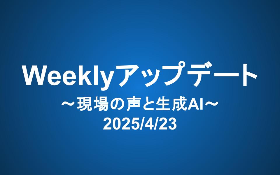 Weeklyアップデート（2025/4/23）：現場の声と生成AI