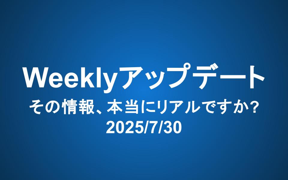 Weeklyアップデート（2025/7/30）：その情報、本当にリアルですか？