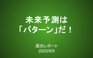 【第413号】週次レポート（2025/8/9）：未来予測は「パターン」だ！