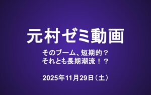 元村ゼミ動画（11/29）：そのブーム、短期的？それとも長期潮流！？